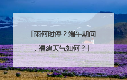 雨何时停？端午期间，福建天气如何？