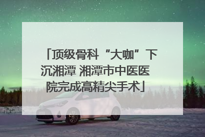 顶级骨科“大咖”下沉湘潭 湘潭市中医医院完成高精尖手术