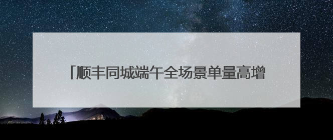 顺丰同城端午全场景单量高增，高品质即配助力节日仪式感