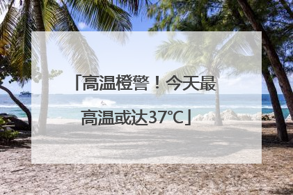 高温橙警！今天最高温或达37℃