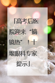 高考后医院迎来“摘镜热”！十堰眼科专家提示