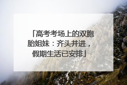 高考考场上的双胞胎姐妹：齐头并进，假期生活已安排