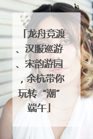 龙舟竞渡、汉服巡游、宋韵游园，余杭带你玩转“潮”端午