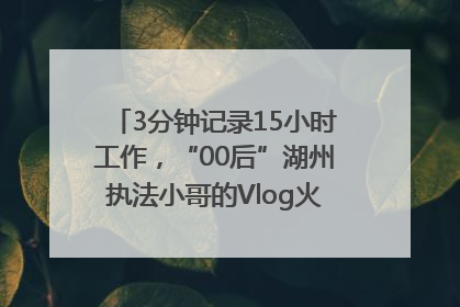3分钟记录15小时工作，“00后”湖州执法小哥的Vlog火了，还被网友点赞