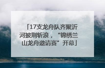 17支龙舟队齐聚沂河披荆斩浪，“锦绣兰山龙舟邀请赛”开幕