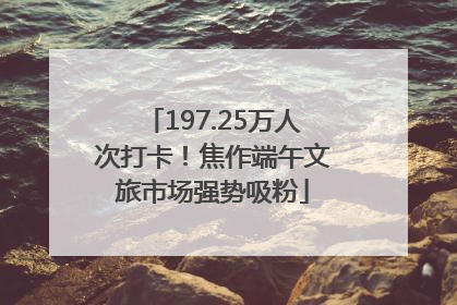 197.25万人次打卡！焦作端午文旅市场强势吸粉