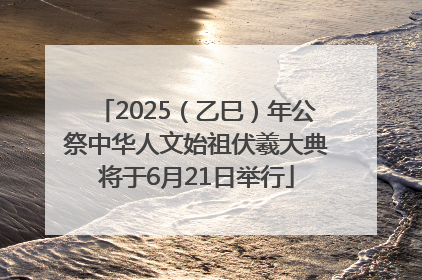 2025（乙巳）年公祭中华人文始祖伏羲大典将于6月21日举行