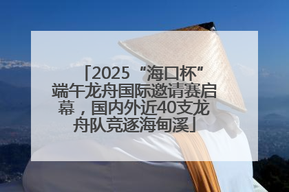 2025“海口杯”端午龙舟国际邀请赛启幕，国内外近40支龙舟队竞逐海甸溪