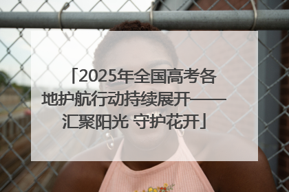 2025年全国高考各地护航行动持续展开——汇聚阳光 守护花开