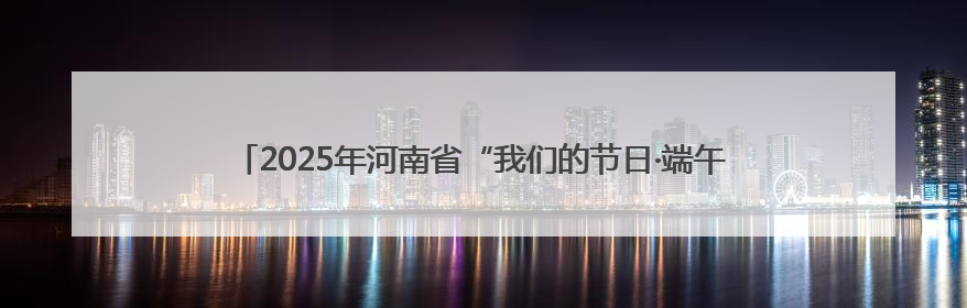 2025年河南省“我们的节日·端午”主题文化活动在漯河市召陵区举行