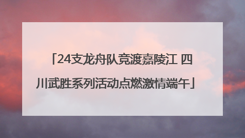 24支龙舟队竞渡嘉陵江 四川武胜系列活动点燃激情端午