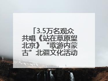 3.5万名观众共唱《站在草原望北京》“歌游内蒙古”北疆文化活动季启动
