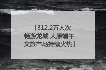 312.2万人次畅游龙城 太原端午文旅市场持续火热