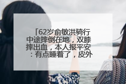 62岁俞敏洪骑行中途摔倒在地，双膝摔出血，本人报平安：有点睡着了，皮外伤，不用担心
