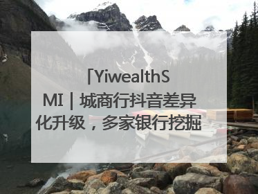 YiwealthSMI｜城商行抖音差异化升级，多家银行挖掘自身特色出圈！